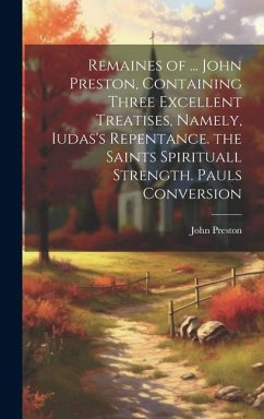 Remaines of ... John Preston, Containing Three Excellent Treatises, Namely, Iudas's Repentance. the Saints Spirituall Strength. Pauls Conversion - Preston, John