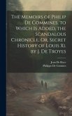 The Memoirs of Philip De Commines. to Which Is Added, the Scandalous Chronicle, Or, Secret History of Louis Xi. by J. De Troyes
