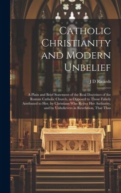 Catholic Christianity and Modern Unbelief: A Plain and Brief Statement of the Real Doctrines of the Roman Catholic Church, as Opposed to Those Falsely - Ricards, J. D.