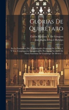 Glorias De Querétaro: En La Fundadión [Sic] Y Admirables Progresos De La Muy I. Y Ven. Congregación Eclesiástica De Presbíteros Seculares De - Hidalgo, José María Zelaa É.; de Góngora, Carlos Sigüenza Y.