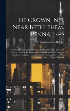 The Crown Inn, Near Bethlehem. Penna. 1745: A History, Touching the Events That Occurred at That Noble Hostelry, During the Reigns of the Second and T - Reichel, William Cornelius