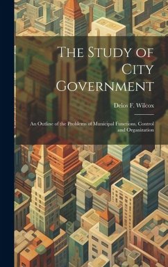 The Study of City Government; an Outline of the Problems of Municipal Functions, Control and Organization - Wilcox, Delos F.