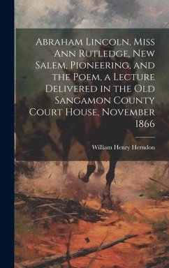 Abraham Lincoln, Miss Ann Rutledge, New Salem, Pioneering, and the Poem, a Lecture Delivered in the old Sangamon County Court House, November 1866 - Herndon, William Henry