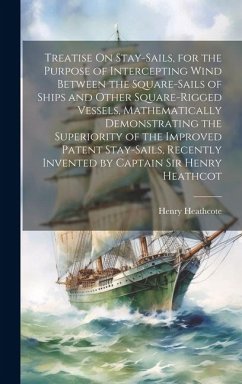 Treatise On Stay-Sails, for the Purpose of Intercepting Wind Between the Square-Sails of Ships and Other Square-Rigged Vessels, Mathematically Demonst - Heathcote, Henry