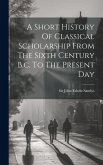 A Short History Of Classical Scholarship From The Sixth Century B.c. To The Present Day