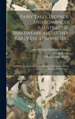 Fairy Tales, Legends and Romances Illustrating Shakespeare and Other Early English Writers: To Which Are Prefixed Two Preliminary Dissertations (1. On - Halliwell-Phillipps, James Orchard; Hazlitt, William Carew; Ritson, Joseph