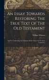 An Essay Towards Restoring The True Text Of The Old Testament: And For Vindicating The Citations Made Thence In The New Testament.