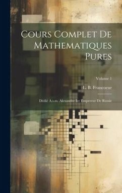 Cours Complet De Mathematiques Pures: Dédié A.s.m. Alexandre Ier Empereur De Russie; Volume 1 - Francoeur, L. B.