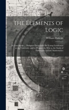 The Elements of Logic: In Four Books ... Designed Particularly for Young Gentlemen at the University; and to Prepare the Way to the Study of - Duncan, William