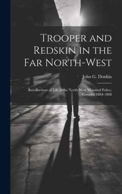 Trooper and Redskin in the Far North-West: Recollections of Life in the North-West Mounted Police, Canada, 1884-1888 - Donkin, John G.