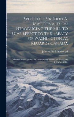 Speech of Sir John A. Macdonald, on Introducing the Bill to Give Effect to the Treaty of Washington as Regards Canada: Delivered in the House of Commo