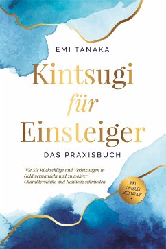 Kintsugi für Einsteiger - Das Praxisbuch: Wie Sie Rückschläge und Verletzungen in Gold verwandeln und zu wahrer Charakterstärke und Resilienz schmieden - inkl. Kintsugi Meditation (eBook, ePUB) - Tanaka, Emi