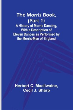 The Morris Book, (Part 1); A History of Morris Dancing, With a Description of Eleven Dances as Performed by the Morris-Men of England - Macilwaine, Herbert C.; Sharp, Cecil J.