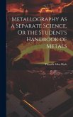 Metallography As a Separate Science, Or the Student's Handbook of Metals