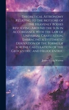 Theoretical Astronomy Relating to the Motions of the Heavenly Bodies Revolving Around the Sun in Accordance With the Law of Universal Gravitation, Embracing a Systematic Derivation of the Formulæ for the Calculation of the Geocentric and Heliocentric - Watson, James Craig