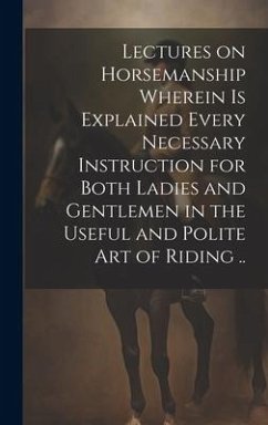 Lectures on Horsemanship Wherein is Explained Every Necessary Instruction for Both Ladies and Gentlemen in the Useful and Polite art of Riding .. - Anonymous