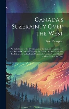 Canada's Suzerainty Over the West; an Indictment of the Dominion and Parliament of Canada for the National Crime of Usurping the Public Lands of Manitoba, Saskatchewan and Alberta Contrary to Canada's Constitution and the law of the Land - Thompson, Bram