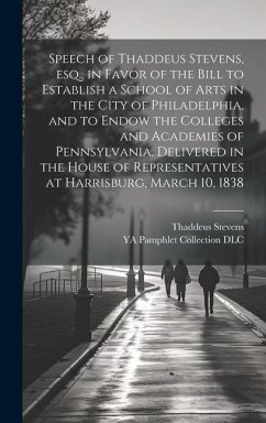 Speech of Thaddeus Stevens, esq., in Favor of the Bill to Establish a School of Arts in the City of Philadelphia, and to Endow the Colleges and Academies of Pennsylvania. Delivered in the House of Representatives at Harrisburg, March 10, 1838 - Stevens, Thaddeus; Dlc, Ya Pamphlet Collection