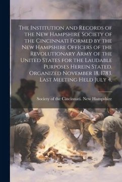 The Institution and Records of the New Hampshire Society of the Cincinnati Formed by the New Hampshire Officers of the Revolutionary Army of the United States for the Laudable Purposes Herein Stated. Organized November 18, 1783. Last Meeting Held July 4,