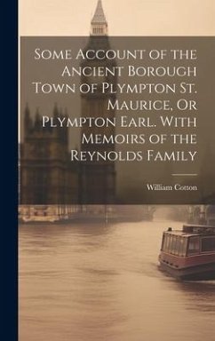 Some Account of the Ancient Borough Town of Plympton St. Maurice, Or Plympton Earl. With Memoirs of the Reynolds Family - Cotton, William