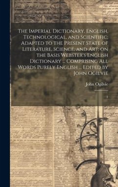 The Imperial Dictionary, English, Technological, and Scientific; Adapted to the Present State of Literature, Science, and art; on the Basis Webster's English Dictionary ... Comprising all Words Purely English ... Edited by John Ogilvie - Ogilvie, John
