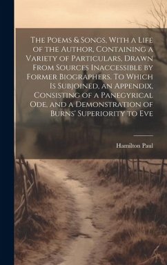 The Poems & Songs, With a Life of the Author, Containing a Variety of Particulars, Drawn From Sources Inaccessible by Former Biographers. To Which is Subjoined, an Appendix, Consisting of a Panegyrical ode, and a Demonstration of Burns' Superiority to Eve - Paul, Hamilton