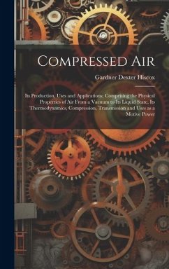 Compressed air; its Production, Uses and Applications; Comprising the Physical Properties of air From a Vacuum to its Liquid State, its Thermodynamics, Compression, Transmission and Uses as a Motive Power - Hiscox, Gardner Dexter