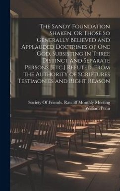 The Sandy Foundation Shaken, Or Those So Generally Believed and Applauded Doctrines of One God, Subsisting in Three Distinct and Separate Persons [Etc.] Refuted, From the Authority of Scriptures Testimonies and Right Reason - Penn, William