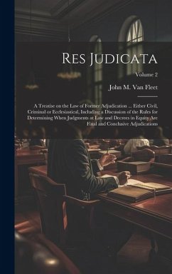 Res Judicata; a Treatise on the law of Former Adjudication ... Either Civil, Criminal or Ecclesiastical, Including a Discussion of the Rules for Determining When Judgments at law and Decrees in Equity are Final and Conclusive Adjudications; Volume 2 - Fleet, John M B van