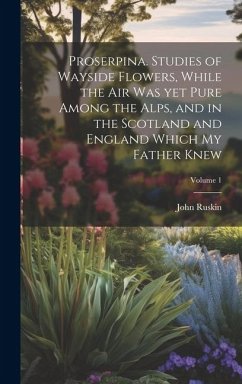 Proserpina. Studies of Wayside Flowers, While the air was yet Pure Among the Alps, and in the Scotland and England Which my Father Knew; Volume 1 - Ruskin, John