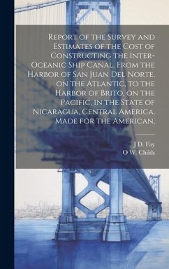 Report of the Survey and Estimates of the Cost of Constructing the Inter-oceanic Ship Canal, From the Harbor of San Juan del Norte, on the Atlantic, to the Harbor of Brito, on the Pacific, in the State of Nicaragua, Central America, Made for the American, - Childs, O W; Fay, J D