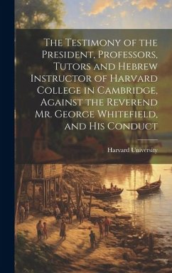 The Testimony of the President, Professors, Tutors and Hebrew Instructor of Harvard College in Cambridge, Against the Reverend Mr. George Whitefield, and his Conduct