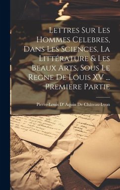 Lettres Sur Les Hommes Celebres, Dans Les Sciences, La Littérature & Les Beaux Arts, Sous Le Regne De Louis XV ... Premiere Partie - De Château-Lyon, Pierre-Louis D' Aquin