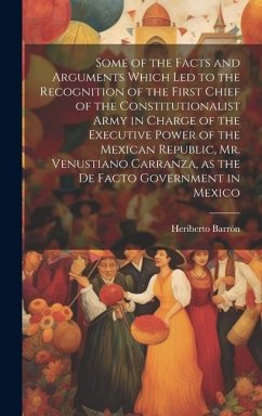 Some of the Facts and Arguments Which led to the Recognition of the First Chief of the Constitutionalist Army in Charge of the Executive Power of the Mexican Republic, Mr. Venustiano Carranza, as the de Facto Government in Mexico - Barrón, Heriberto