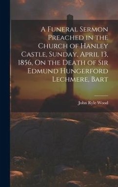 A Funeral Sermon Preached in the Church of Hanley Castle, Sunday, April 13, 1856, On the Death of Sir Edmund Hungerford Lechmere, Bart - Wood, John Ryle