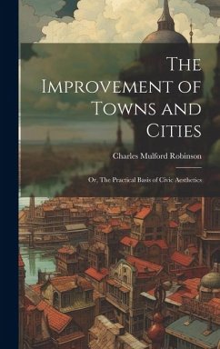 The Improvement of Towns and Cities; or, The Practical Basis of Civic Aesthetics - Robinson, Charles Mulford