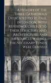 A History of the Three Cathedrals Dedicated to St. Paul in London, With Reference Chiefly to Their Structure and Architecture, and the Sources Whence the Necessary Funds Were Derived