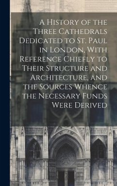 A History of the Three Cathedrals Dedicated to St. Paul in London, With Reference Chiefly to Their Structure and Architecture, and the Sources Whence the Necessary Funds Were Derived - Anonymous