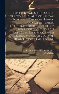 Letters Between the Duke of Grafton, the Earls of Halifax, Egrémont, Chatham, Temple, and Talbot, Baron Bottetourt, Right Hon. Henry Bilson Legge, Right Hon. Sir John Cust, Bart., Mr. Charles Churchill, Monsieur Voltaire, the Abbé Winckelman, &c., &c - Wilkes, John; Grafton, Augustus Henry Fitzroy