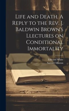 Life and Death. A Reply to the Rev. J. Baldwin Brown's Llectures on Conditional Immortality - White, Edward; Minton, Samuel