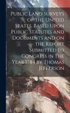 Public Land Surveys of the United States. Based Upon Public Statutes and Documents and on the Report Submitted to Congress in the Year 1784 by Thomas Jefferson