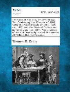 The Code of the City of Lynchburg, Va., Containing the Charter of 1880, with the Amendments of 1884, 1886 and 1887, and the General Ordinances in Force July 1st, 1887, Also a Digest of Acts of Assembly and of Ordinances Affecting the Rights And... - Davis, Thomas D