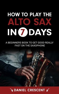 How To Play The Alto Sax in 7 Days: A Beginners Book to Get Good Really Fast on the Saxophone (eBook, ePUB) - Crescent, Daniel