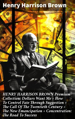 HENRY HARRISON BROWN Premium Collection: Dollars Want Me + How To Control Fate Through Suggestion + The Call Of The Twentieth Century + The New Emancipation + Concentration: The Road To Success (eBook, ePUB) - Brown, Henry Harrison