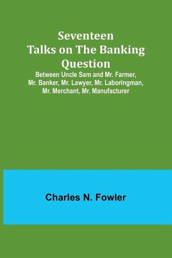 Seventeen Talks on the Banking Question;Between Uncle Sam and Mr. Farmer, Mr. Banker, Mr. Lawyer, Mr. Laboringman, Mr. Merchant, Mr. Manufacturer - Fowler, Charles N.