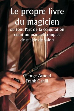 Le propre livre du magicien ou tout l'art de la conjuration étant un manuel complet de magie de salon , et contenant plus de mille expériences optiques, chimiques, mécaniques, magnétiques et magiques, des transmutations amusantes, des tours et subtilité - Arnold, George; Cahill, Frank