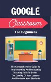 Google Classroom For Beginners: The Comprehensive Guide To Implementing And Innovating Teaching Skills To Better The Quality Of Your Lessons And Motivate Your Students (eBook, ePUB)