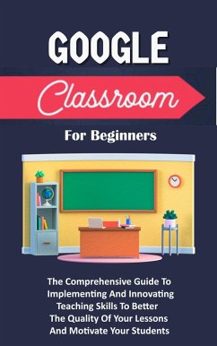 Cover Google Classroom For Beginners: The Comprehensive Guide To Implementing And Innovating Teaching Skills To Better The Quality Of Your Lessons And Motivate Your Students (eBook, ePUB)