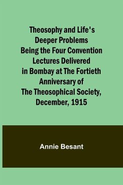 Theosophy and Life's Deeper Problems Being the Four Convention Lectures Delivered in Bombay at the Fortieth Anniversary of the Theosophical Society, December, 1915 - Besant, Annie