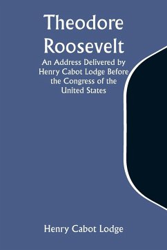 Theodore Roosevelt An Address Delivered by Henry Cabot Lodge Before the Congress of the United States - Lodge, Henry Cabot